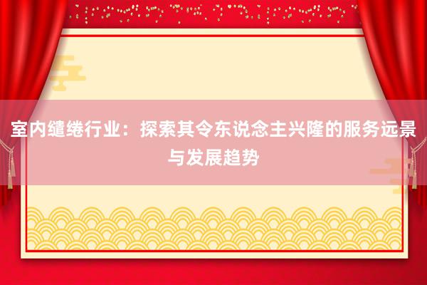 室内缱绻行业：探索其令东说念主兴隆的服务远景与发展趋势