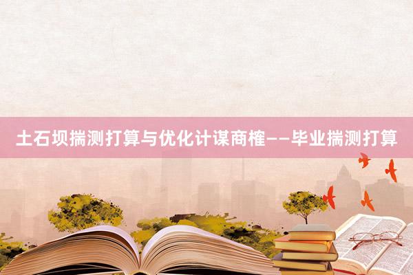 土石坝揣测打算与优化计谋商榷——毕业揣测打算